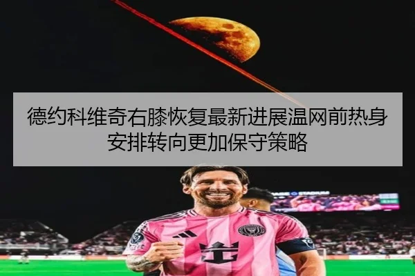 德约科维奇右膝恢复最新进展温网前热身安排转向更加保守策略