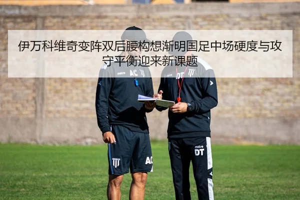 伊万科维奇变阵双后腰构想渐明国足中场硬度与攻守平衡迎来新课题